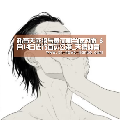 朴有天或将与黄荷娜当庭对质 6月14日进行首次公审_天博体育官网(图1) 天博体育下载